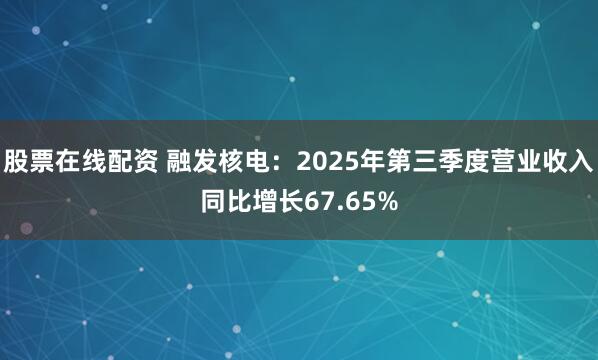 股票在线配资 融发核电：2025年第三季度营业收入同比增长67.65%