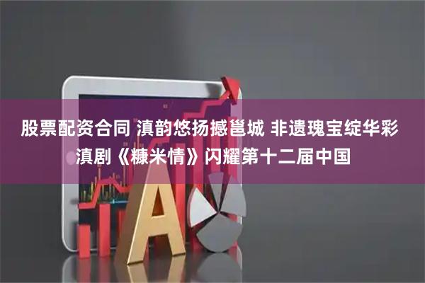 股票配资合同 滇韵悠扬撼邕城 非遗瑰宝绽华彩 滇剧《糠米情》闪耀第十二届中国