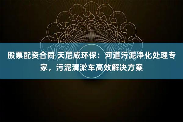 股票配资合同 天尼威环保：河道污泥净化处理专家，污泥清淤车高效解决方案