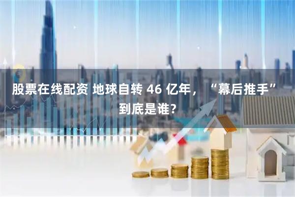 股票在线配资 地球自转 46 亿年， “幕后推手” 到底是谁？