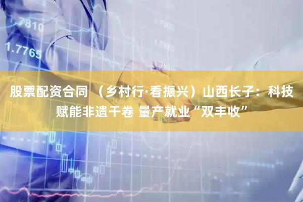 股票配资合同 （乡村行·看振兴）山西长子：科技赋能非遗干卷 量产就业“双丰收”