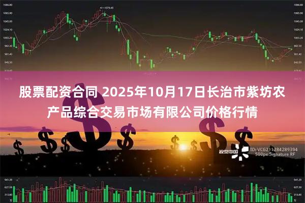 股票配资合同 2025年10月17日长治市紫坊农产品综合交易市场有限公司价格行情