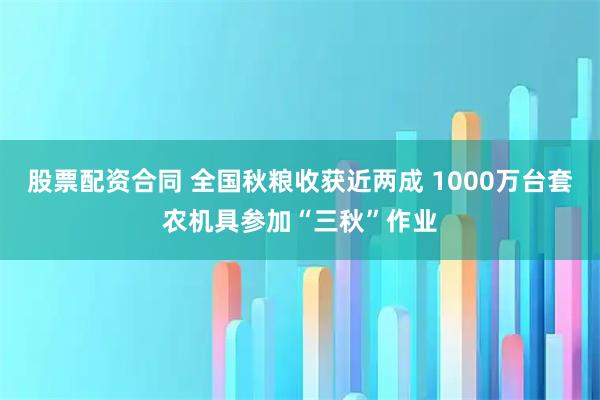 股票配资合同 全国秋粮收获近两成 1000万台套农机具参加“三秋”作业