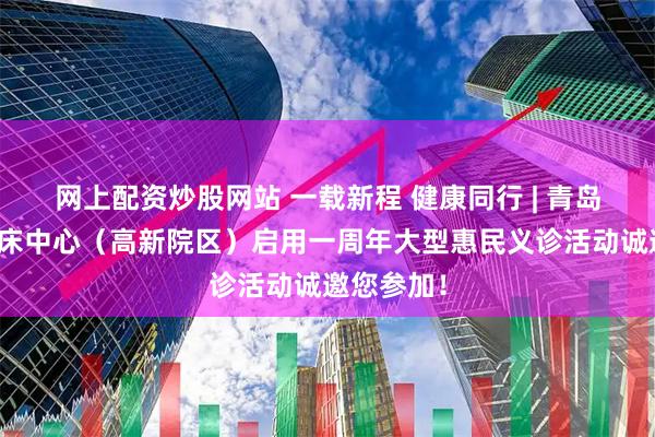 网上配资炒股网站 一载新程 健康同行 | 青岛市公卫临床中心（高新院区）启用一周年大型惠民义诊活动诚邀您参加！