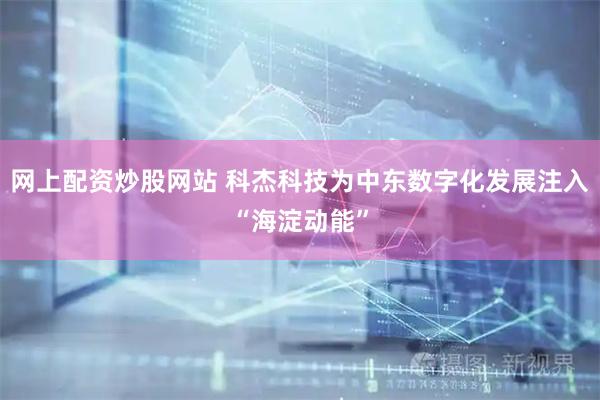 网上配资炒股网站 科杰科技为中东数字化发展注入“海淀动能”