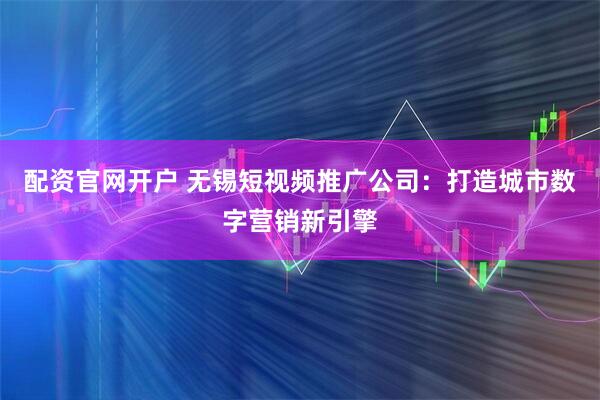 配资官网开户 无锡短视频推广公司:打造城市数字营销新引擎