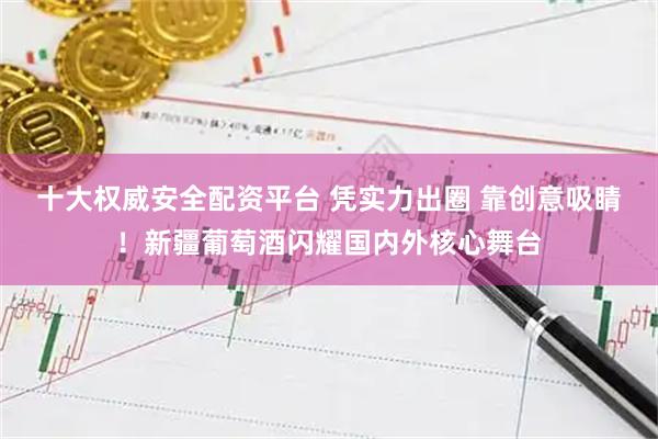 十大权威安全配资平台 凭实力出圈 靠创意吸睛！新疆葡萄酒闪耀国内外核心舞台