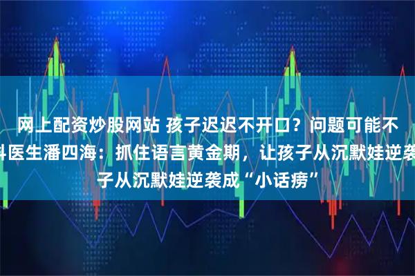 网上配资炒股网站 孩子迟迟不开口?问题可能不在嘴上!儿科医生潘四海:抓住语言黄金期,让孩子从沉默娃逆袭成“小话痨”