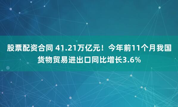 股票配资合同 41.21万亿元!今年前11个月我国货物贸易进出口同比增长3.6%